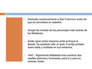    Dedicado exclusivamente a San Francisco antes de
    que se convirtiera en catedral.


   Acogió las tumbas de los personajes más ilustres de
    los Malatesta.


   Giotto (gran pintor toscano) pintó al fresco el
    ábside, ha quedado sólo un gran Crucifijo pintado
    sobre tabla y mutilado en sus extremos.


   1447- Sigismondo Malatesta hizo construir dos
    capillas patricias y funerarias, para sí y para su
    amante, Isotta.
 