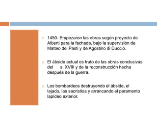    1450- Empezaron las obras según proyecto de
    Alberti para la fachada, bajo la supervisión de
    Matteo de’ Pasti y de Agostino di Duccio.


   El ábside actual es fruto de las obras conclusivas
    del    s. XVIII y de la reconstrucción hecha
    después de la guerra.


   Los bombardeos destruyendo el ábside, el
    tejado, las sacristías y arrancando el paramento
    lapídeo exterior.
 