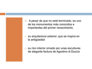     A pesar de que no esté terminado, es uno
    de los monumentos más conocidos e
    importantes del primer renacimiento.


   su arquitectura exterior, que se inspira en
    la antigüedad


   su rico interior ornado por unas esculturas
    de elegante factura de Agostino di Duccio
 
