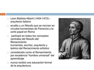    Leon Battista Alberti (1404-1472) -
    arquitecto italiano
   erudito y un filósofo que se movían en
    círculos humanistas de Florencia y la
    corte papal en Roma
    participó en todos los conceptos
    centrales del filósofo del
    Renacimiento
    humanista, escritor, arquitecto y
    teórico del Renacimiento artístico
   considerado como el Renacimiento
    por excelencia "hombre universal" del
    aprendizaje
   nunca recibió una educación formal
    de la arquitectura.
 