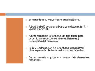    se considera su mayor logro arquitectónico.

   Alberti trabajó sobre una base ya existente, (s. XI -
    iglesia medieval) .

   Alberti remodelo la fachada, de tipo telón, para
    cubrir lo anterior con los nuevos sistemas y
    decoración del momento.

   S. XIV - Adecuación de la fachada, con mármol
    blanco y verde. Se hicieron los nichos laterales.

   Se uso en esta arquitectura renacentista elementos
    románico .
 
