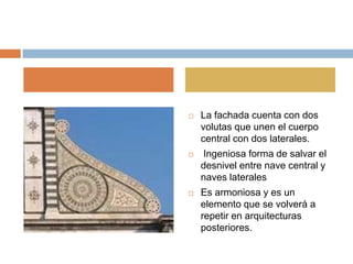    La fachada cuenta con dos
    volutas que unen el cuerpo
    central con dos laterales.
   Ingeniosa forma de salvar el
    desnivel entre nave central y
    naves laterales
   Es armoniosa y es un
    elemento que se volverá a
    repetir en arquitecturas
    posteriores.
 