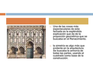    Una de las cosas más
    espectaculares de esta
    fachada es la espléndida
    explicación que da de la
    proporción geométrica que se
    buscaba en el Renacimiento.

   la simetría es algo más que
    evidente en la arquitectura.
    Se buscaba la armonía de
    todas las partes, usando el
    cuadrado como base de la
    construcción.
 