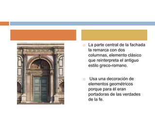    La parte central de la fachada
    la remarca con dos
    columnas, elemento clásico
    que reinterpreta el antiguo
    estilo greco-romano.


   Usa una decoración de
    elementos geométricos
    porque para él eran
    portadoras de las verdades
    de la fe.
 