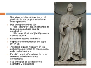    Sus ideas arquitectónicas fueron el
    producto de sus propios estudios e
    investigaciones.
   Dos principales obras son
       -"De Pictura" (1435), importancia de
    la pintura como base para la
    arquitectura
       -"De re aedificatoria" (1450) su obra
    maestra teórica.
   Estudio en escuela humanista
   Inspector de monumentos del papa
    (1447-55)
    Aconsejó el papa nicolás v, en los
    ambiciosos proyectos de construcción
    en la ciudad de roma.
   Escribió descripción urbana de roma
    como un índice de un mapa
    arqueológico
   Sus principios se basaban en la
    geometria y el equilibrio
 