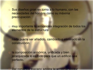    Sus diseños giran en torno a lo humano, con las
    necesidades del hombre como su máxima
    preocupación

   muy importante la armoniosa integración de todos los
    elementos de la estructura

   nada pueda ser añadido, cambiado o eliminado en la
    construcción.

   la composición armónica, unificada y bien
    jerarquizada lo es todo para que un edificio sea
    perfecto.
 
