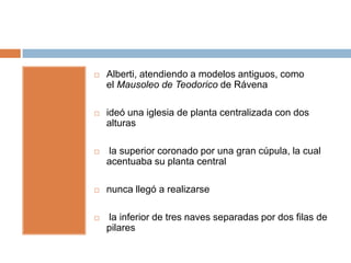    Alberti, atendiendo a modelos antiguos, como
    el Mausoleo de Teodorico de Rávena

   ideó una iglesia de planta centralizada con dos
    alturas

   la superior coronado por una gran cúpula, la cual
    acentuaba su planta central

   nunca llegó a realizarse

   la inferior de tres naves separadas por dos filas de
    pilares
 