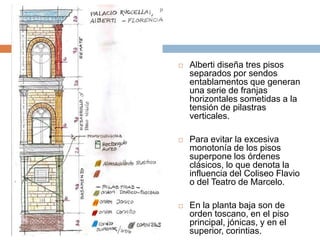    Alberti diseña tres pisos
    separados por sendos
    entablamentos que generan
    una serie de franjas
    horizontales sometidas a la
    tensión de pilastras
    verticales.

   Para evitar la excesiva
    monotonía de los pisos
    superpone los órdenes
    clásicos, lo que denota la
    influencia del Coliseo Flavio
    o del Teatro de Marcelo.

   En la planta baja son de
    orden toscano, en el piso
    principal, jónicas, y en el
    superior, corintias.
 