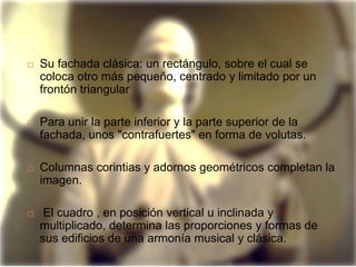    Su fachada clásica: un rectángulo, sobre el cual se
    coloca otro más pequeño, centrado y limitado por un
    frontón triangular

   Para unir la parte inferior y la parte superior de la
    fachada, unos "contrafuertes" en forma de volutas.

   Columnas corintias y adornos geométricos completan la
    imagen.

    El cuadro , en posición vertical u inclinada y
    multiplicado, determina las proporciones y formas de
    sus edificios de una armonía musical y clásica.
 