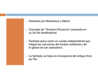    Diseñado por Michelozzo y Alberti.


   Concepto de “Templum Etruscum" (expuesto en
    su De Re Aedificatoria)


   Fachada actua como un cuerpo independiente que
    integra las soluciones del templo malatesta y de
    la iglesia de san sebastiano.


   La fachada, se basa en el esquema del antiguo Arco
    de Tito.
 