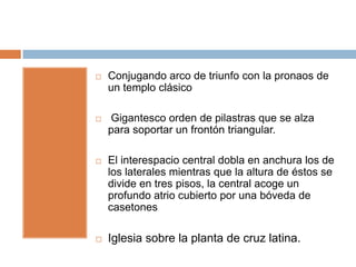    Conjugando arco de triunfo con la pronaos de
    un templo clásico

   Gigantesco orden de pilastras que se alza
    para soportar un frontón triangular.

   El interespacio central dobla en anchura los de
    los laterales mientras que la altura de éstos se
    divide en tres pisos, la central acoge un
    profundo atrio cubierto por una bóveda de
    casetones

   Iglesia sobre la planta de cruz latina.
 