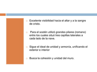    Excelente visibilidad hacia el altar y a la sangre
    de cristo.


    Para el sostén utilizó grandes pilares (romano)
    entre los cuales situó tres capillas laterales a
    cada lado de la nave.


   Sigue el ideal de unidad y armonía, unificando el
    exterior e interior


   Busca la cohesión y unidad del muro.
 