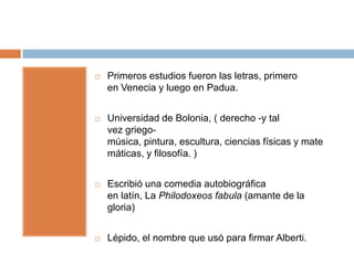    Primeros estudios fueron las letras, primero
    en Venecia y luego en Padua.


   Universidad de Bolonia, ( derecho -y tal
    vez griego-
    música, pintura, escultura, ciencias físicas y mate
    máticas, y filosofía. )


   Escribió una comedia autobiográfica
    en latín, La Philodoxeos fabula (amante de la
    gloria)


   Lépido, el nombre que usó para firmar Alberti.
 