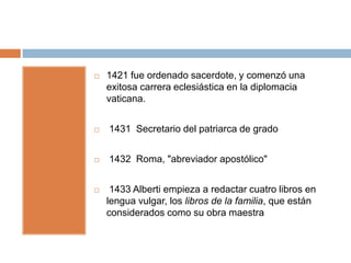    1421 fue ordenado sacerdote, y comenzó una
    exitosa carrera eclesiástica en la diplomacia
    vaticana.


   1431 Secretario del patriarca de grado


   1432 Roma, "abreviador apostólico"


    1433 Alberti empieza a redactar cuatro libros en
    lengua vulgar, los libros de la familia, que están
    considerados como su obra maestra
 