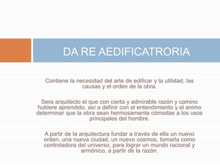 DA RE AEDIFICATRORIA

   Contiene la necesidad del arte de edificar y la utilidad, las
                 causas y el orden de la obra.

  Sera arquitecto el que con cierta y admirable razón y camino
hubiere aprendido, así a definir con el entendimiento y el animo
determinar que la obra sean hermosamente cómodas a los usos
                     principales del hombre.

  A partir de la arquitectura fundar a través de ella un nuevo
  orden, una nueva ciudad, un nuevo cosmos, tomarla como
  controladora del universo, para lograr un mundo racional y
                  armónico, a partir de la razón.
 