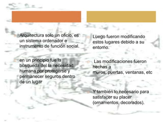    Arquitectura solo un oficio, es      Luego fueron modificando
    un sistema ordenador e                estos lugares debido a su
    instrumento de función social.        entorno.

   en un principio fue la                Las modificaciones fueron
    búsqueda del la necesidad             hechas a
    humana por protegerse y               muros, puertas, ventanas, etc
    permanecer seguros dentro             .
    de un lugar

                                         Y también lo necesario para
                                          satisfacer su placer
                                          (ornamentos, decorados).
 