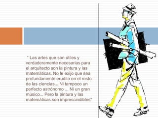 “ Las artes que son útiles y
verdaderamente necesarias para
el arquitecto son la pintura y las
matemáticas. No le exijo que sea
profundamente erudito en el resto
de las ciencias....Ni tampoco un
perfecto astrónomo ... Ni un gran
músico... Pero la pintura y las
matemáticas son imprescindibles"
 