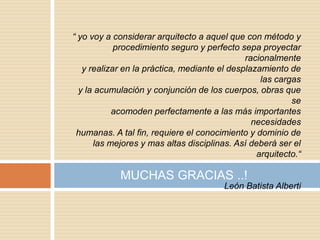 “ yo voy a considerar arquitecto a aquel que con método y
            procedimiento seguro y perfecto sepa proyectar
                                              racionalmente
   y realizar en la práctica, mediante el desplazamiento de
                                                  las cargas
  y la acumulación y conjunción de los cuerpos, obras que
                                                          se
           acomoden perfectamente a las más importantes
                                                necesidades
 humanas. A tal fin, requiere el conocimiento y dominio de
      las mejores y mas altas disciplinas. Así deberá ser el
                                                 arquitecto.“

            MUCHAS GRACIAS ..!
                                        León Batista Alberti
 