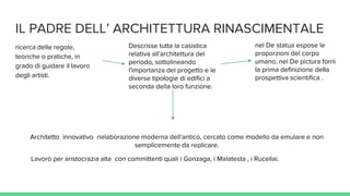IL PADRE DELL’ ARCHITETTURA RINASCIMENTALE
ricerca delle regole,
teoriche o pratiche, in
grado di guidare il lavoro
degli artisti.
Descrisse tutta la casistica
relativa all'architettura del
periodo, sottolineando
l'importanza del progetto e le
diverse tipologie di edifici a
seconda della loro funzione.
nel De statua espose le
proporzioni del corpo
umano, nel De pictura fornì
la prima definizione della
prospettiva scientifica .
Lavorò per aristocrazia alta con committenti quali i Gonzaga, i Malatesta , i Rucellai.
Architetto innovativo rielaborazione moderna dell'antico, cercato come modello da emulare e non
semplicemente da replicare.
 