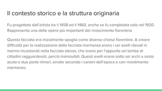 Il contesto storico e la struttura originaria
Fu progettata dall’artista tra il 1458 ed il 1460, anche se fu completata solo nel 1920.
Rappresenta una delle opere più importanti del rinascimento fiorentino
Questa facciata era inizialmente spoglia come diverse chiese fiorentine. A creare
difficoltà per la realizzazione della facciata marmorea erano i sei avelli rilevati in
marmo incastonati nella facciata stessa, che erano per l’appunto sei tombe di
cittadini ragguardevoli, perciò inamovibili. Questi avelli erano sotto sei archi a sesto
acuto e due porte minori, ornate secondo i canoni dell’epoca e con rivestimento
marmoreo.
 