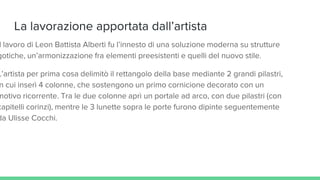 La lavorazione apportata dall’artista
l lavoro di Leon Battista Alberti fu l’innesto di una soluzione moderna su strutture
gotiche, un’armonizzazione fra elementi preesistenti e quelli del nuovo stile.
L’artista per prima cosa delimitò il rettangolo della base mediante 2 grandi pilastri,
n cui inserì 4 colonne, che sostengono un primo cornicione decorato con un
motivo ricorrente. Tra le due colonne aprì un portale ad arco, con due pilastri (con
capitelli corinzi), mentre le 3 lunette sopra le porte furono dipinte seguentemente
da Ulisse Cocchi.
 