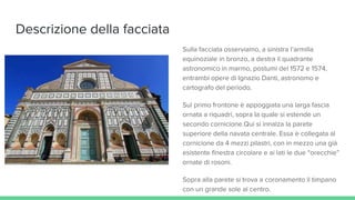 Descrizione della facciata
Sulla facciata osserviamo, a sinistra l’armilla
equinoziale in bronzo, a destra il quadrante
astronomico in marmo, postumi del 1572 e 1574,
entrambi opere di Ignazio Danti, astronomo e
cartografo del periodo.
Sul primo frontone è appoggiata una larga fascia
ornata a riquadri, sopra la quale si estende un
secondo cornicione.Qui si innalza la parete
superiore della navata centrale. Essa è collegata al
cornicione da 4 mezzi pilastri, con in mezzo una già
esistente finestra circolare e ai lati le due “orecchie”
ornate di rosoni.
Sopra alla parete si trova a coronamento il timpano
con un grande sole al centro.
 