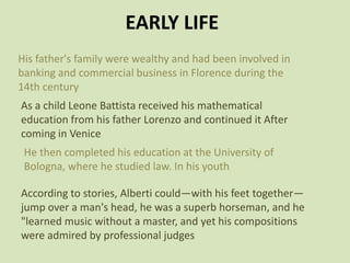 EARLY LIFE
His father's family were wealthy and had been involved in
banking and commercial business in Florence during the
14th century
As a child Leone Battista received his mathematical
education from his father Lorenzo and continued it After
coming in Venice
He then completed his education at the University of
Bologna, where he studied law. In his youth
According to stories, Alberti could—with his feet together—
jump over a man's head, he was a superb horseman, and he
"learned music without a master, and yet his compositions
were admired by professional judges
 