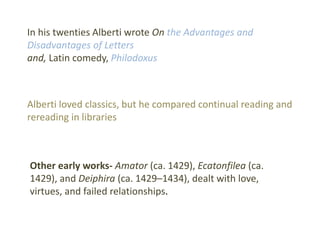In his twenties Alberti wrote On the Advantages and
Disadvantages of Letters
and, Latin comedy, Philodoxus
Alberti loved classics, but he compared continual reading and
rereading in libraries
Other early works- Amator (ca. 1429), Ecatonfilea (ca.
1429), and Deiphira (ca. 1429–1434), dealt with love,
virtues, and failed relationships.
 