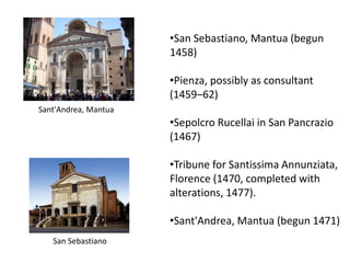 •San Sebastiano, Mantua (begun
1458)
•Pienza, possibly as consultant
(1459–62)
•Sepolcro Rucellai in San Pancrazio
(1467)
•Tribune for Santissima Annunziata,
Florence (1470, completed with
alterations, 1477).
•Sant'Andrea, Mantua (begun 1471)
Sant'Andrea, Mantua
San Sebastiano
 