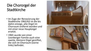 Die Chororgel der
Stadtkirche
• Im Zuge der Renovierung der
Stadtkirche 1962/63 ist die bis
dahin einzige, alte Orgel im
Chorraum entfernt worden und
mit einer neue Hauptorgel
ersetzt.
• 1965 wurde von einer
Leonberger Familie auch eine
zweite, kleinere Orgel gestiftet,
die sich im Chorraum (vorne
links) befindet.
 