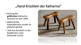 „Hand-Krücklein der Katharina“
• Heilung der
gelähmten Katharina
Hummel im Jahr 1644
• während des
Gottesdienstes wurde sie
plötzlich geheilt
• ließ ihre Krücklein in der
Stadtkirche unter
Gotteslob zurück
 