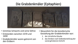 Die Grabdenkmäler (Epitaphien)
• Jeremias Schwartz und seine Söhne
• Entstanden zwischen 1570 und
1650
• Grabdenkmäler waren getrennt von
den Gräbern
• Wesentlich für die künstlerische
Gestaltung der Grabdenkmäler war:
1. der christliche Glaube
2. das Streben nach Selbstdarstellung der
sozial gehobenen Schicht
 