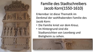 Familie des Stadtschreibers
Jacob Korn(1550-1610)
Erkennbar ist diese Thematik im
Denkmal der wohlhabenden Familie des
Jacob Korn:
• Die Familie kniet vor dem Kreuz.
• Im Hintergrund sind die
Stadtansichten von Leonberg und
Bietigheim zu sehen.
 
