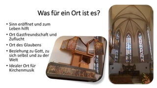 Was für ein Ort ist es?
• Sinn eröffnet und zum
Leben hilft
• Ort Gastfreundschaft und
Zuflucht
• Ort des Glaubens
• Beziehung zu Gott, zu
sich selbst und zu der
Welt
• Idealer Ort für
Kirchenmusik
 