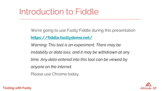 Testing with Fastly
We’re going to use Fastly Fiddle during this presentation
https://fiddle.fastlydemo.net/
Warning: This tool is an experiment. There may be
instability or data loss, and it may be withdrawn at any
time. Any data entered into this tool can be viewed by
anyone on the internet.
Please use Chrome today.
Introduction to Fiddle
 