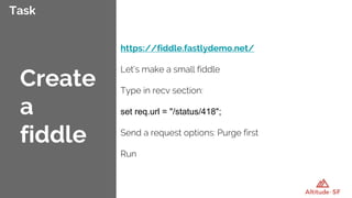 Task
https://fiddle.fastlydemo.net/
Let’s make a small fiddle
Type in recv section:
set req.url = "/status/418";
Send a request options: Purge first
Run
Create
a
fiddle
 