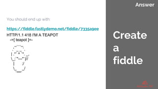 Answer
You should end up with:
https://fiddle.fastlydemo.net/fiddle/7335a9ee
HTTP/1.1 418 I'M A TEAPOT
-=[ teapot ]=-
_...._
.' _ _ `.
| ."` ^ `". _,
_;`"---"`|//
| ;/
_ _/
`"""`
Create
a
fiddle
 