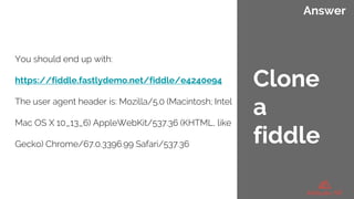 Answer
You should end up with:
https://fiddle.fastlydemo.net/fiddle/e4240e94
The user agent header is: Mozilla/5.0 (Macintosh; Intel
Mac OS X 10_13_6) AppleWebKit/537.36 (KHTML, like
Gecko) Chrome/67.0.3396.99 Safari/537.36
Clone
a
fiddle
 