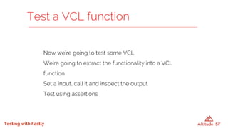 Testing with Fastly
Now we’re going to test some VCL
We’re going to extract the functionality into a VCL
function
Set a input, call it and inspect the output
Test using assertions
Test a VCL function
 