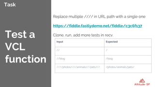 Task
Replace multiple //// in URL path with a single one
https://fiddle.fastlydemo.net/fiddle/c3c6f137
Clone, run, add more tests in recv.Test a
VCL
function
Input Expected
// /
//blog /blog
////photos////animals///pets/// /photos/animals/pets/
 