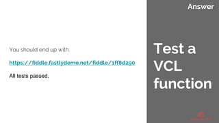 Answer
You should end up with:
https://fiddle.fastlydemo.net/fiddle/1ff8d290
All tests passed.
Test a
VCL
function
 