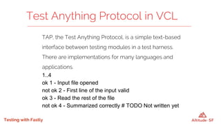 Testing with Fastly
TAP, the Test Anything Protocol, is a simple text-based
interface between testing modules in a test harness.
There are implementations for many languages and
applications.
1..4
ok 1 - Input file opened
not ok 2 - First line of the input valid
ok 3 - Read the rest of the file
not ok 4 - Summarized correctly # TODO Not written yet
Test Anything Protocol in VCL
 