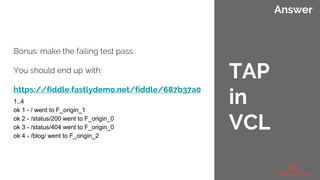 Answer
Bonus: make the failing test pass.
You should end up with:
https://fiddle.fastlydemo.net/fiddle/687b37a0
1..4
ok 1 - / went to F_origin_1
ok 2 - /status/200 went to F_origin_0
ok 3 - /status/404 went to F_origin_0
ok 4 - /blog/ went to F_origin_2
TAP
in
VCL
 