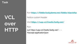 Task
Run https://fiddle.fastlydemo.net/fiddle/d3e72f51
Notice custom header
Visit https://uap-vcl.freetls.fastly.net/
Run:
curl https://uap-vcl.freetls.fastly.net/  -
Haccept:application/json
VCL
over
HTTP
 