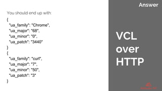 Answer
You should end up with:
{
"ua_family": "Chrome",
"ua_major": "68",
"ua_minor": "0",
"ua_patch": "3440"
}
{
"ua_family": "curl",
"ua_major": "7",
"ua_minor": "50",
"ua_patch": "3"
}
VCL
over
HTTP
 