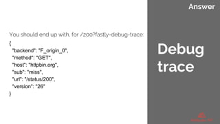 Answer
You should end up with, for /200?fastly-debug-trace:
{
"backend": "F_origin_0",
"method": "GET",
"host": "httpbin.org",
"sub": "miss",
"url": "/status/200",
"version": "26"
}
Debug
trace
 