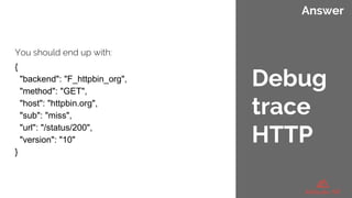 Answer
You should end up with:
{
"backend": "F_httpbin_org",
"method": "GET",
"host": "httpbin.org",
"sub": "miss",
"url": "/status/200",
"version": "10"
}
Debug
trace
HTTP
 