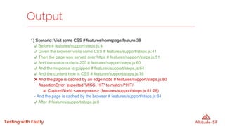 Testing with Fastly
1) Scenario: Visit some CSS # features/homepage.feature:38
✔ Before # features/support/steps.js:4
✔ Given the browser visits some CSS # features/support/steps.js:41
✔ Then the page was served over https # features/support/steps.js:51
✔ And the status code is 200 # features/support/steps.js:60
✔ And the response is gzipped # features/support/steps.js:64
✔ And the content type is CSS # features/support/steps.js:76
✖ And the page is cached by an edge node # features/support/steps.js:80
AssertionError: expected 'MISS, HIT' to match /^HIT/
at CustomWorld.<anonymous> (features/support/steps.js:81:28)
- And the page is cached by the browser # features/support/steps.js:84
✔ After # features/support/steps.js:8
Output
 