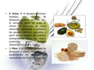 • 2. Grasa. Si el desayuno incluye:
tostadas, pan, cereales de
desayuno, galletas sencillas, etc.,
el consumo diario de grasa es
menor. El consumo de estos
alimentos contribuye a aumentar
los aportes calóricos realizados a
partir de los hidratos de carbono,
reemplazando otros con mayor
contenido
graso
(bollería
industrial, repostería, etc.).
• 3. Fibra. Si se incluyen cereales de
desayuno o panes integrales, las
posibilidades de satisfacer las
necesidades de fibra son mayores.

 