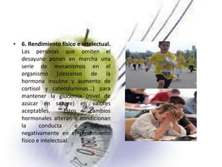 • 6. Rendimiento físico e intelectual.
Las personas que omiten el
desayuno ponen en marcha una
serie de mecanismos en el
organismo (descenso de la
hormona insulina y aumento de
cortisol y catecolaminas…) para
mantener la glucemia (nivel de
azúcar en sangre) en valores
aceptables.
Estos
cambios
hormonales alteran o condicionan
la
conducta
e
influyen
negativamente en el rendimiento
físico e intelectual.

 
